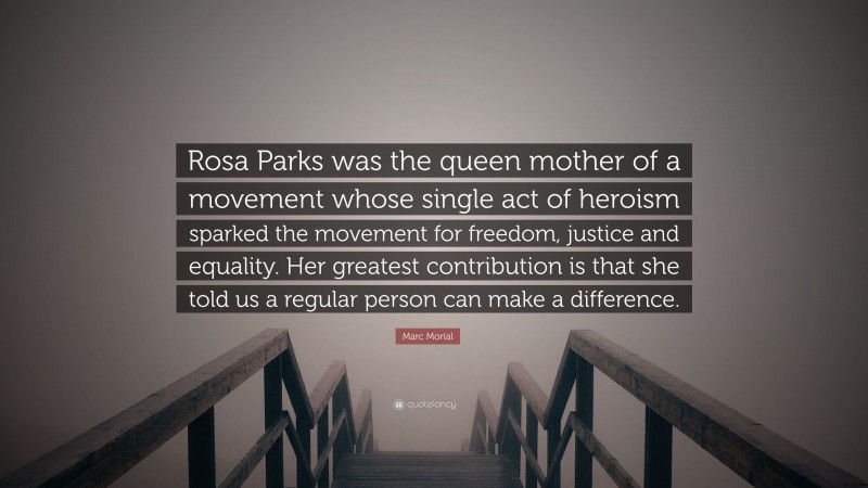 Marc Morial Quote: “Rosa Parks was the queen mother of a movement whose single act of heroism sparked the movement for freedom, justice and equality. Her greatest contribution is that she told us a regular person can make a difference.”