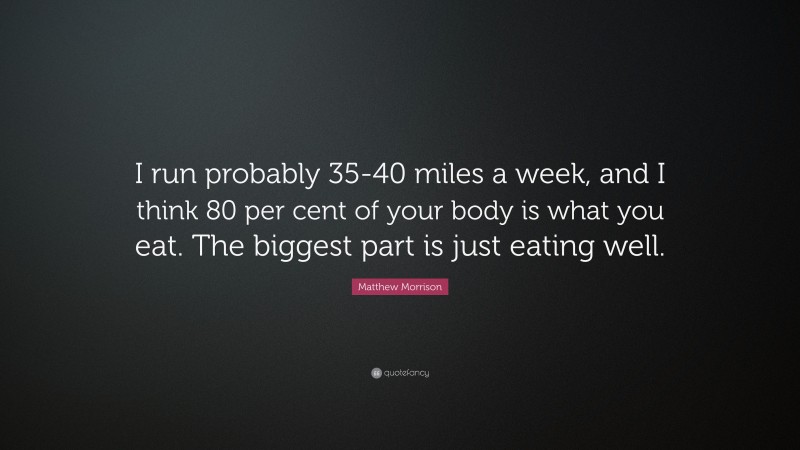 Matthew Morrison Quote: “I run probably 35-40 miles a week, and I think 80 per cent of your body is what you eat. The biggest part is just eating well.”