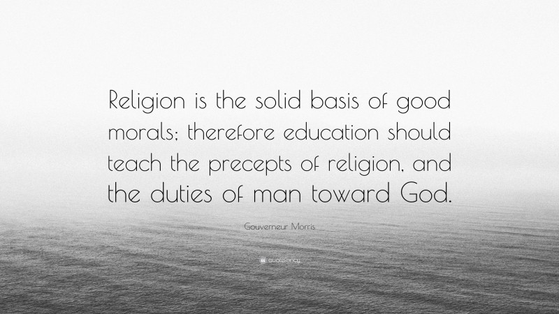 Gouverneur Morris Quote: “Religion is the solid basis of good morals; therefore education should teach the precepts of religion, and the duties of man toward God.”