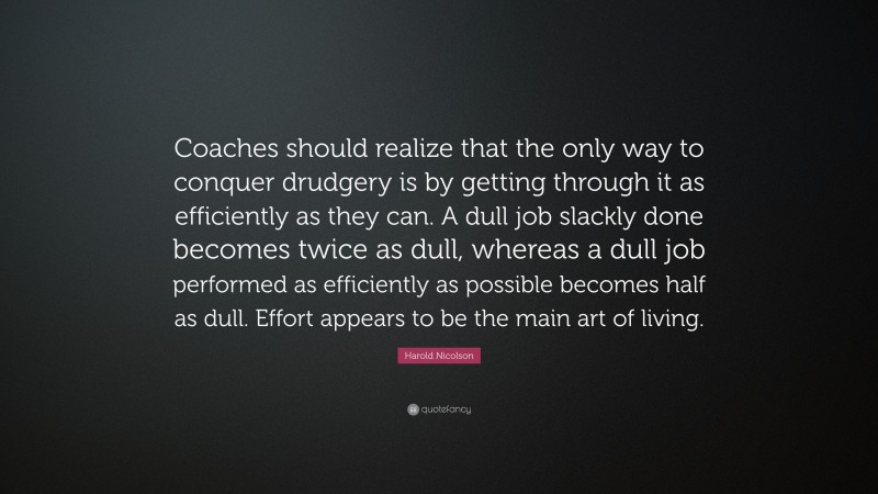 Harold Nicolson Quote: “Coaches should realize that the only way to conquer drudgery is by getting through it as efficiently as they can. A dull job slackly done becomes twice as dull, whereas a dull job performed as efficiently as possible becomes half as dull. Effort appears to be the main art of living.”