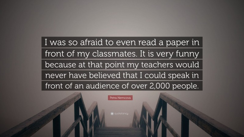 Petra Nemcova Quote: “I was so afraid to even read a paper in front of my classmates. It is very funny because at that point my teachers would never have believed that I could speak in front of an audience of over 2,000 people.”
