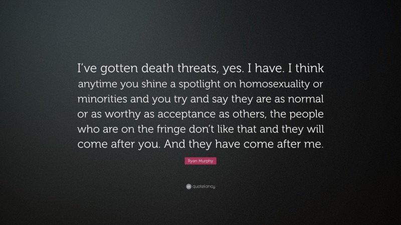 Ryan Murphy Quote: “I’ve gotten death threats, yes. I have. I think anytime you shine a spotlight on homosexuality or minorities and you try and say they are as normal or as worthy as acceptance as others, the people who are on the fringe don’t like that and they will come after you. And they have come after me.”