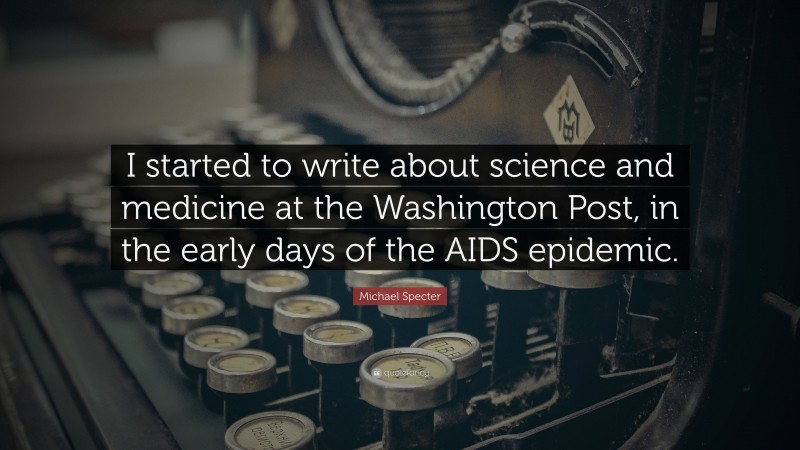 Michael Specter Quote: “I started to write about science and medicine at the Washington Post, in the early days of the AIDS epidemic.”