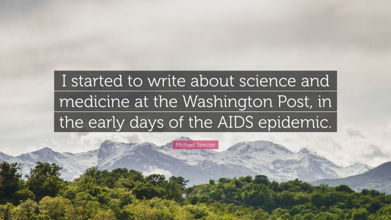 Michael Specter Quote: “I started to write about science and medicine at the Washington Post, in the early days of the AIDS epidemic.”