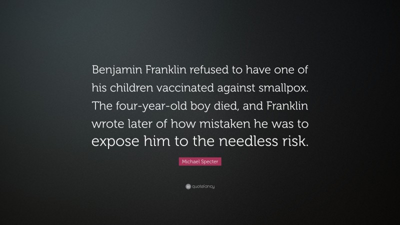 Michael Specter Quote: “Benjamin Franklin refused to have one of his children vaccinated against smallpox. The four-year-old boy died, and Franklin wrote later of how mistaken he was to expose him to the needless risk.”
