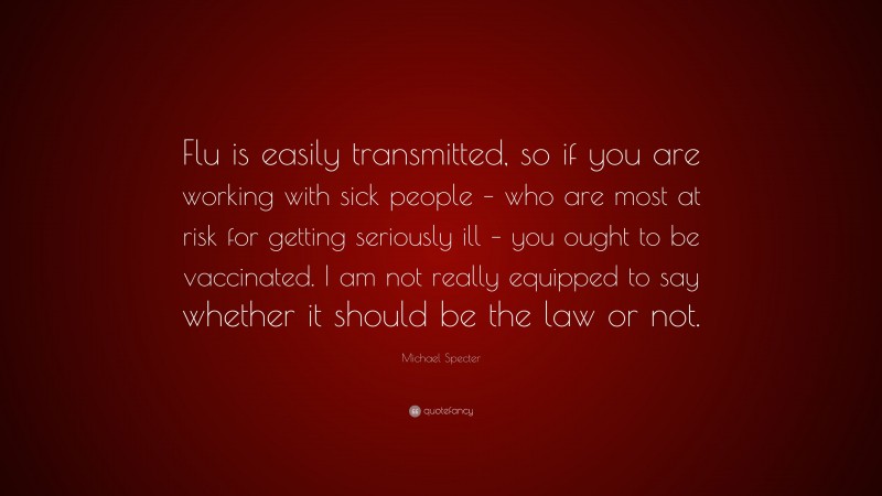 Michael Specter Quote: “Flu is easily transmitted, so if you are working with sick people – who are most at risk for getting seriously ill – you ought to be vaccinated. I am not really equipped to say whether it should be the law or not.”