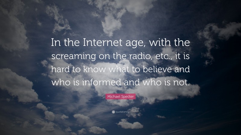 Michael Specter Quote: “In the Internet age, with the screaming on the radio, etc., it is hard to know what to believe and who is informed and who is not.”