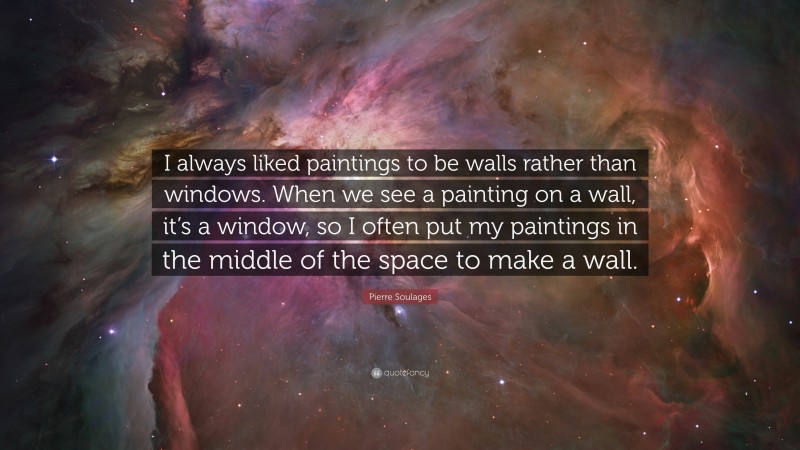 Pierre Soulages Quote: “I always liked paintings to be walls rather than windows. When we see a painting on a wall, it’s a window, so I often put my paintings in the middle of the space to make a wall.”