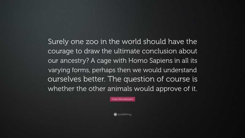 Cees Nooteboom Quote: “Surely one zoo in the world should have the courage to draw the ultimate conclusion about our ancestry? A cage with Homo Sapiens in all its varying forms, perhaps then we would understand ourselves better. The question of course is whether the other animals would approve of it.”