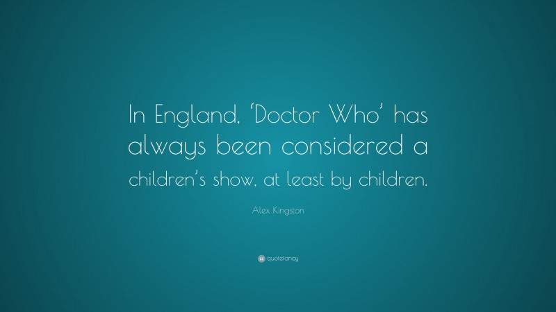 Alex Kingston Quote: “In England, ‘Doctor Who’ has always been considered a children’s show, at least by children.”