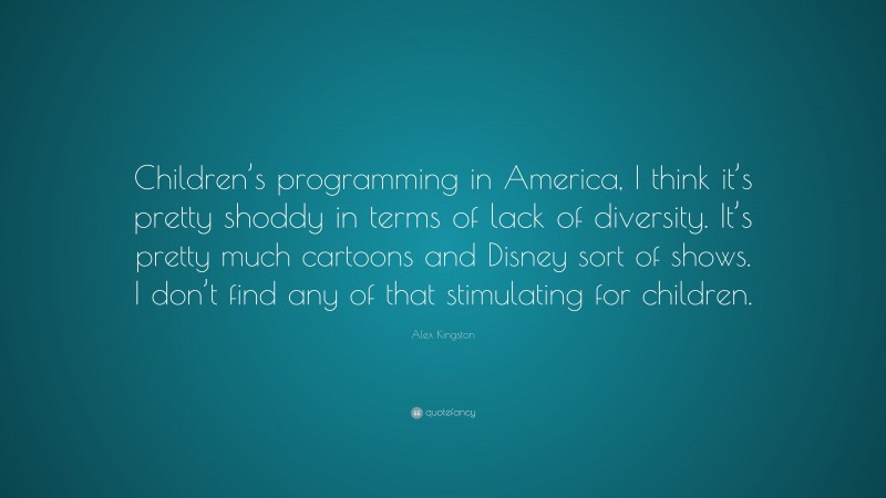 Alex Kingston Quote: “Children’s programming in America, I think it’s pretty shoddy in terms of lack of diversity. It’s pretty much cartoons and Disney sort of shows. I don’t find any of that stimulating for children.”
