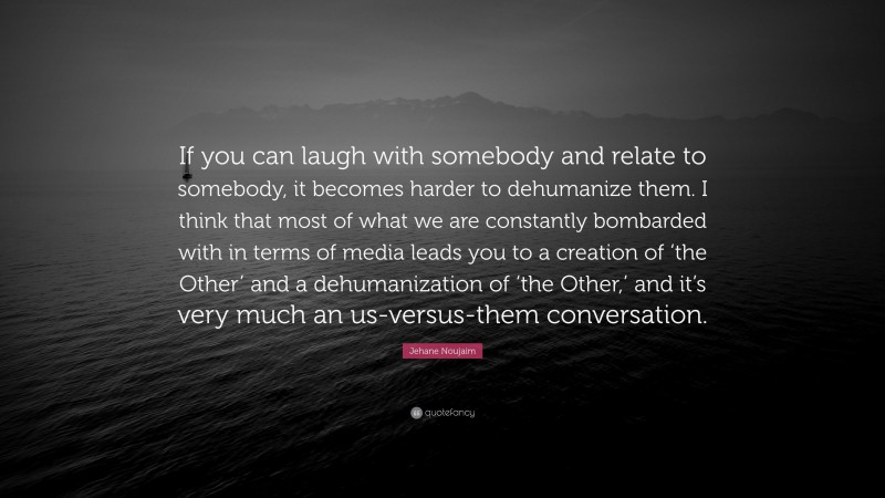 Jehane Noujaim Quote: “If you can laugh with somebody and relate to somebody, it becomes harder to dehumanize them. I think that most of what we are constantly bombarded with in terms of media leads you to a creation of ‘the Other’ and a dehumanization of ‘the Other,’ and it’s very much an us-versus-them conversation.”