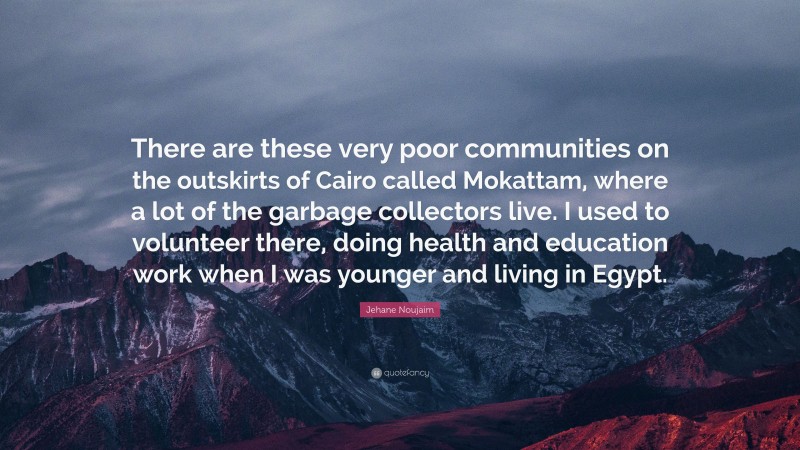Jehane Noujaim Quote: “There are these very poor communities on the outskirts of Cairo called Mokattam, where a lot of the garbage collectors live. I used to volunteer there, doing health and education work when I was younger and living in Egypt.”