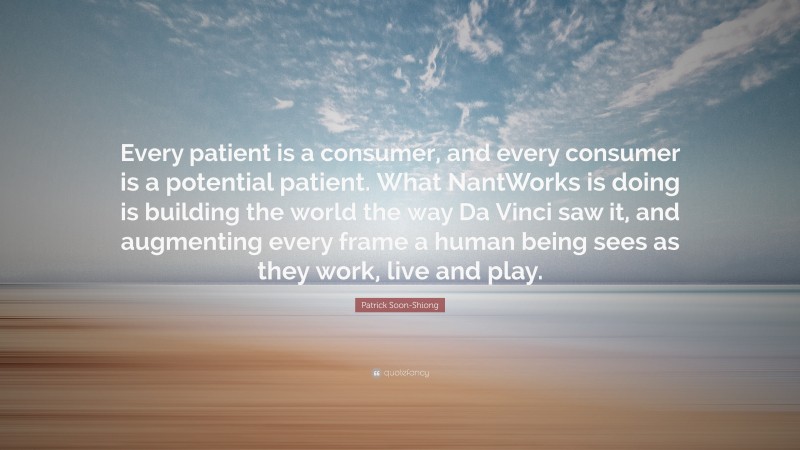 Patrick Soon-Shiong Quote: “Every patient is a consumer, and every consumer is a potential patient. What NantWorks is doing is building the world the way Da Vinci saw it, and augmenting every frame a human being sees as they work, live and play.”