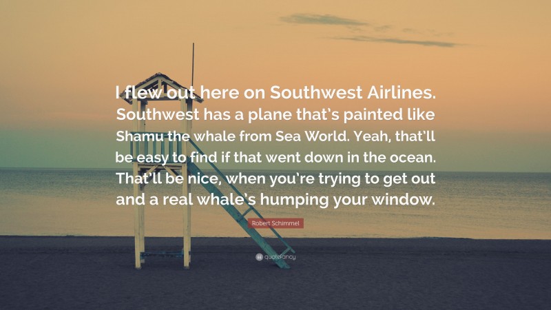 Robert Schimmel Quote: “I flew out here on Southwest Airlines. Southwest has a plane that’s painted like Shamu the whale from Sea World. Yeah, that’ll be easy to find if that went down in the ocean. That’ll be nice, when you’re trying to get out and a real whale’s humping your window.”