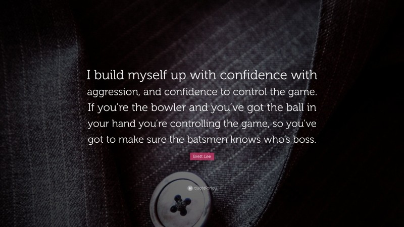 Brett Lee Quote: “I build myself up with confidence with aggression, and confidence to control the game. If you’re the bowler and you’ve got the ball in your hand you’re controlling the game, so you’ve got to make sure the batsmen knows who’s boss.”
