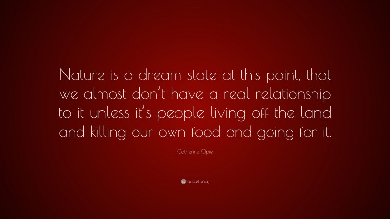 Catherine Opie Quote: “Nature is a dream state at this point, that we almost don’t have a real relationship to it unless it’s people living off the land and killing our own food and going for it.”