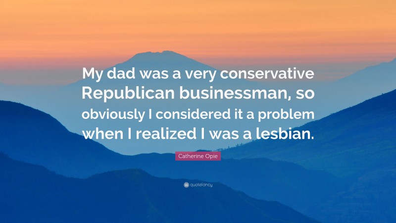 Catherine Opie Quote: “My dad was a very conservative Republican businessman, so obviously I considered it a problem when I realized I was a lesbian.”