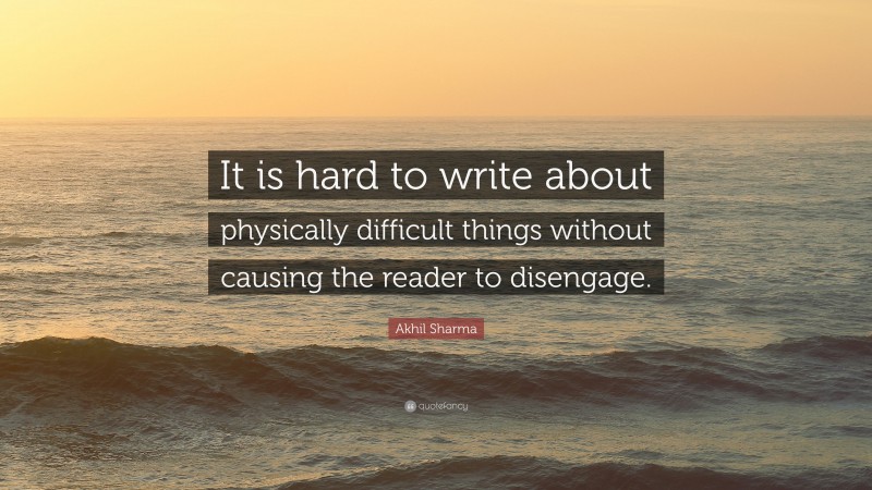 Akhil Sharma Quote: “It is hard to write about physically difficult things without causing the reader to disengage.”