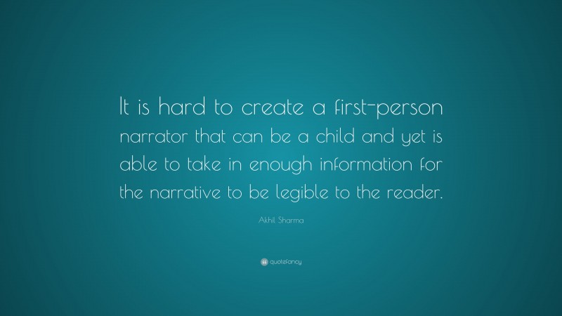 Akhil Sharma Quote: “It is hard to create a first-person narrator that can be a child and yet is able to take in enough information for the narrative to be legible to the reader.”