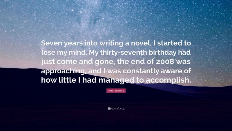 Akhil Sharma Quote: “Seven years into writing a novel, I started to lose my mind. My thirty-seventh birthday had just come and gone, the end of 2008 was approaching, and I was constantly aware of how little I had managed to accomplish.”
