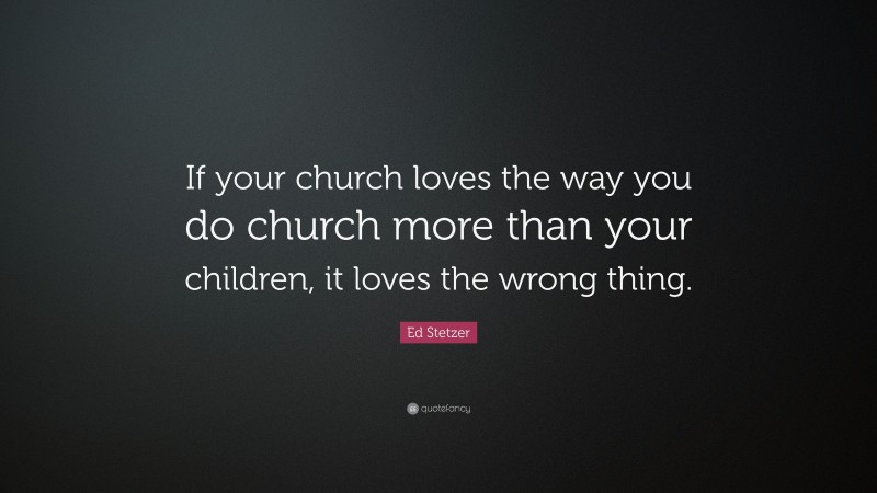 Ed Stetzer Quote: “If your church loves the way you do church more than your children, it loves the wrong thing.”