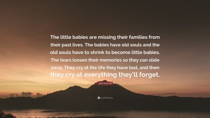 Akhil Sharma Quote: “The little babies are missing their families from their past lives. The babies have old souls and the old souls have to shrink to become little babies. The tears loosen their memories so they can slide away. They cry at the life they have lost, and then they cry at everything they’ll forget.”