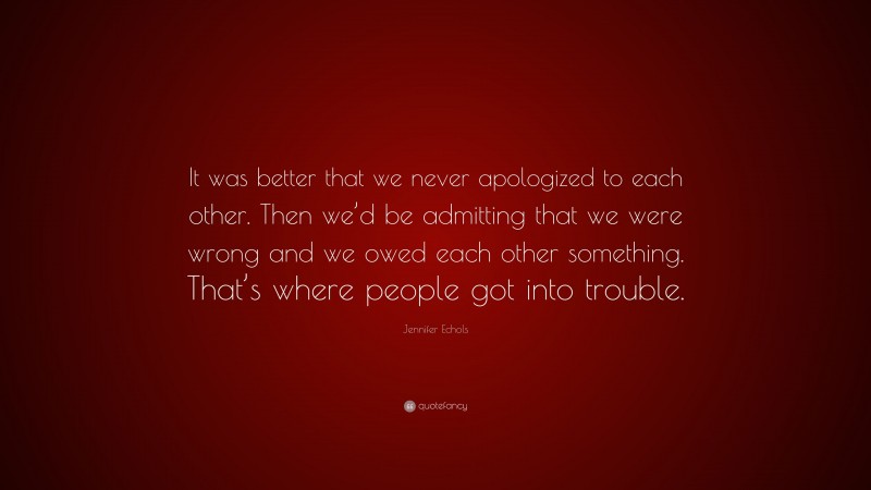 Jennifer Echols Quote: “It was better that we never apologized to each other. Then we’d be admitting that we were wrong and we owed each other something. That’s where people got into trouble.”