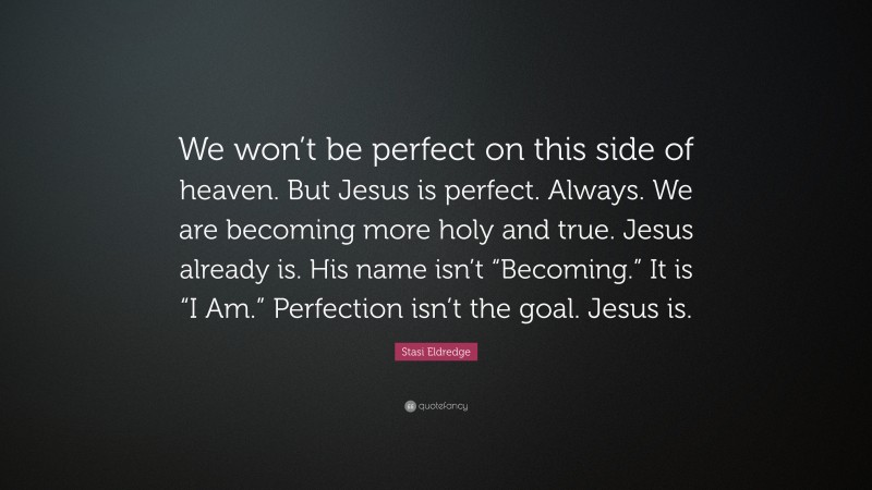 Stasi Eldredge Quote: “We won’t be perfect on this side of heaven. But Jesus is perfect. Always. We are becoming more holy and true. Jesus already is. His name isn’t “Becoming.” It is “I Am.” Perfection isn’t the goal. Jesus is.”