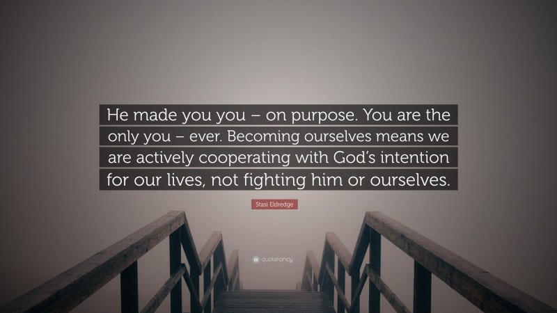 Stasi Eldredge Quote: “He made you you – on purpose. You are the only you – ever. Becoming ourselves means we are actively cooperating with God’s intention for our lives, not fighting him or ourselves.”