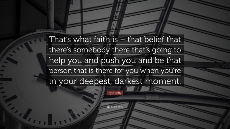 Kyle Petty Quote: “That’s what faith is – that belief that there’s somebody there that’s going to help you and push you and be that person that is there for you when you’re in your deepest, darkest moment.”