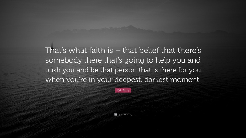 Kyle Petty Quote: “That’s what faith is – that belief that there’s somebody there that’s going to help you and push you and be that person that is there for you when you’re in your deepest, darkest moment.”