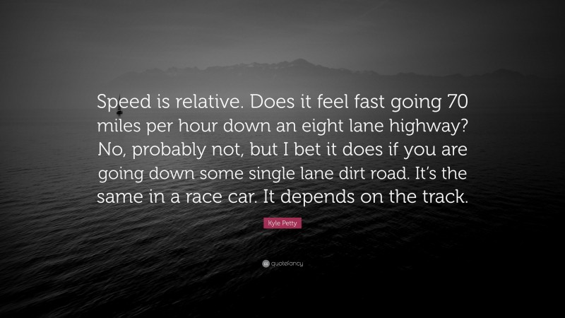 Kyle Petty Quote: “Speed is relative. Does it feel fast going 70 miles per hour down an eight lane highway? No, probably not, but I bet it does if you are going down some single lane dirt road. It’s the same in a race car. It depends on the track.”