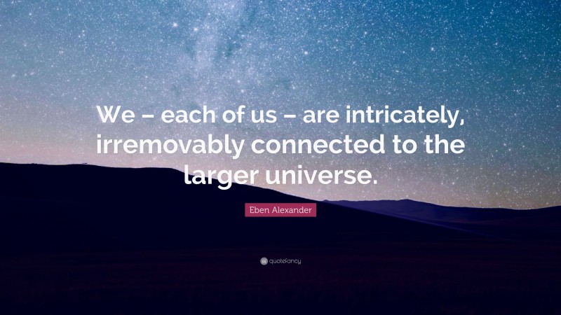 Eben Alexander Quote: “We – each of us – are intricately, irremovably connected to the larger universe.”