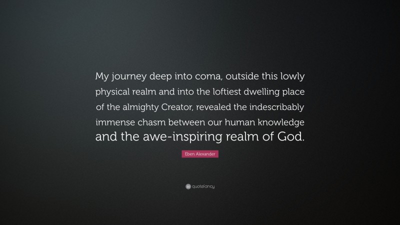 Eben Alexander Quote: “My journey deep into coma, outside this lowly physical realm and into the loftiest dwelling place of the almighty Creator, revealed the indescribably immense chasm between our human knowledge and the awe-inspiring realm of God.”