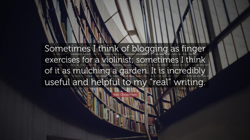 Kate Christensen Quote: “Sometimes I think of blogging as finger exercises for a violinist; sometimes I think of it as mulching a garden. It is incredibly useful and helpful to my “real” writing.”