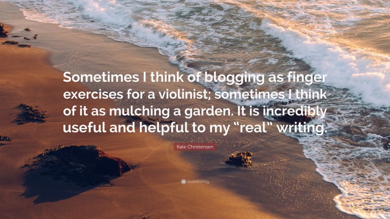 Kate Christensen Quote: “Sometimes I think of blogging as finger exercises for a violinist; sometimes I think of it as mulching a garden. It is incredibly useful and helpful to my “real” writing.”