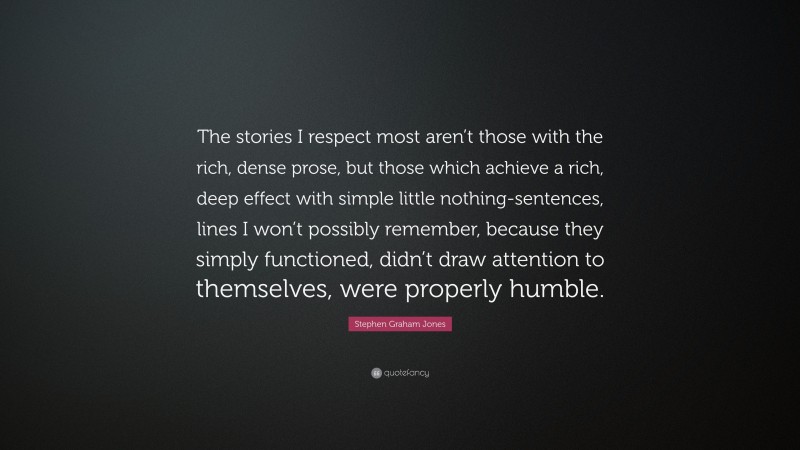 Stephen Graham Jones Quote: “The stories I respect most aren’t those with the rich, dense prose, but those which achieve a rich, deep effect with simple little nothing-sentences, lines I won’t possibly remember, because they simply functioned, didn’t draw attention to themselves, were properly humble.”