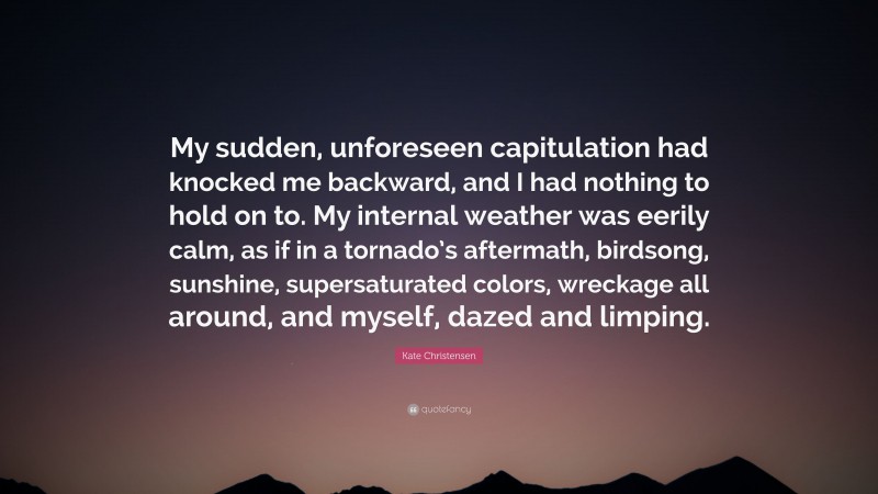 Kate Christensen Quote: “My sudden, unforeseen capitulation had knocked me backward, and I had nothing to hold on to. My internal weather was eerily calm, as if in a tornado’s aftermath, birdsong, sunshine, supersaturated colors, wreckage all around, and myself, dazed and limping.”