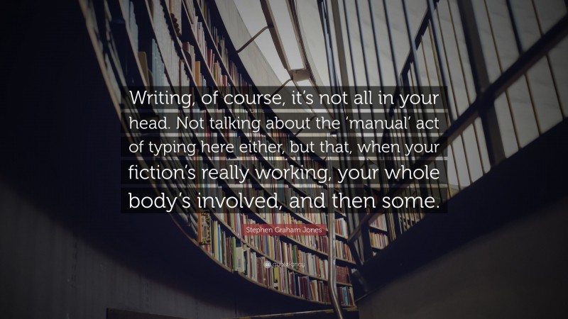 Stephen Graham Jones Quote: “Writing, of course, it’s not all in your head. Not talking about the ‘manual’ act of typing here either, but that, when your fiction’s really working, your whole body’s involved, and then some.”