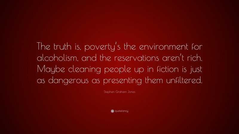 Stephen Graham Jones Quote: “The truth is, poverty’s the environment for alcoholism, and the reservations aren’t rich. Maybe cleaning people up in fiction is just as dangerous as presenting them unfiltered.”