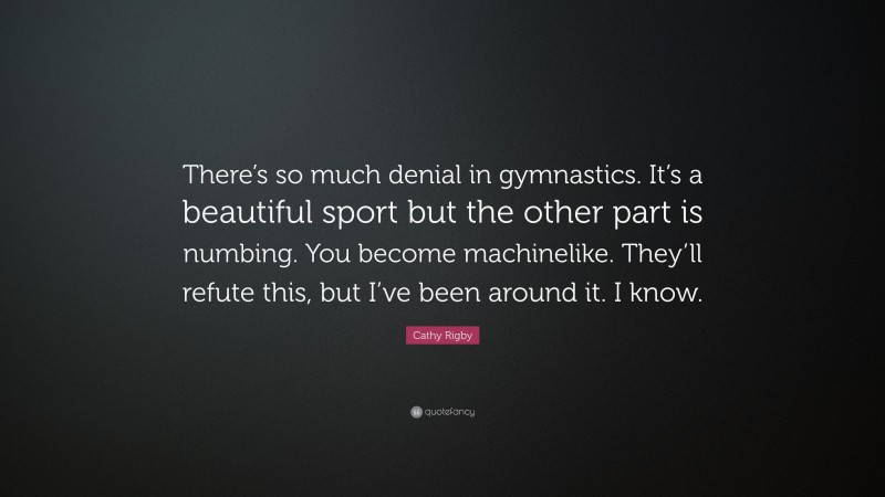Cathy Rigby Quote: “There’s so much denial in gymnastics. It’s a beautiful sport but the other part is numbing. You become machinelike. They’ll refute this, but I’ve been around it. I know.”