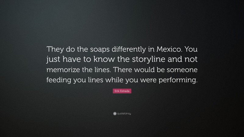Erik Estrada Quote: “They do the soaps differently in Mexico. You just have to know the storyline and not memorize the lines. There would be someone feeding you lines while you were performing.”