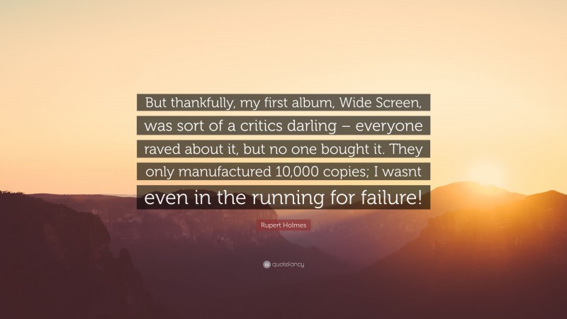 Rupert Holmes Quote: “But thankfully, my first album, Wide Screen, was sort of a critics darling – everyone raved about it, but no one bought it. They only manufactured 10,000 copies; I wasnt even in the running for failure!”