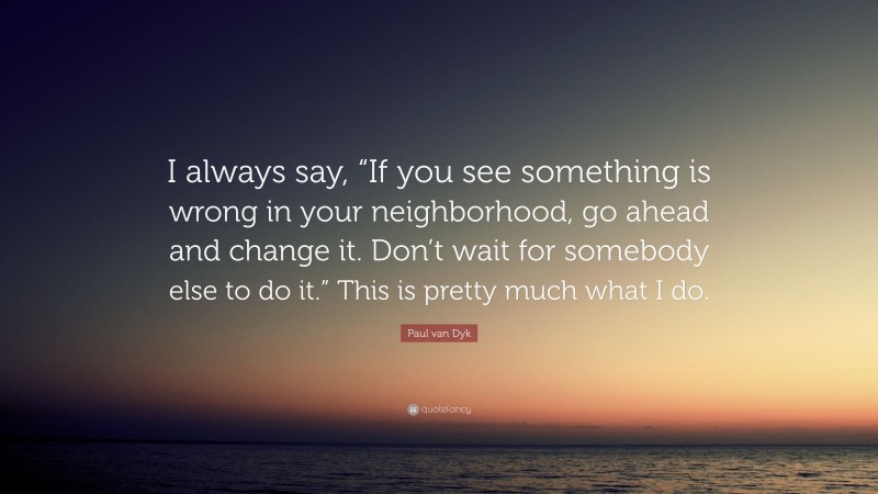 Paul van Dyk Quote: “I always say, “If you see something is wrong in your neighborhood, go ahead and change it. Don’t wait for somebody else to do it.” This is pretty much what I do.”