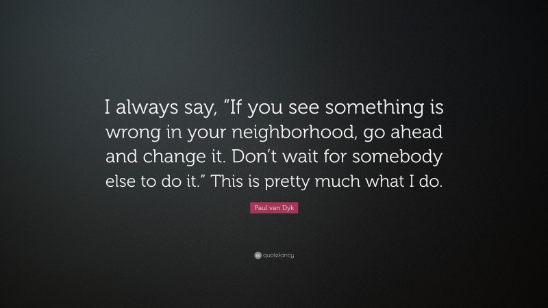 Paul van Dyk Quote: “I always say, “If you see something is wrong in your neighborhood, go ahead and change it. Don’t wait for somebody else to do it.” This is pretty much what I do.”