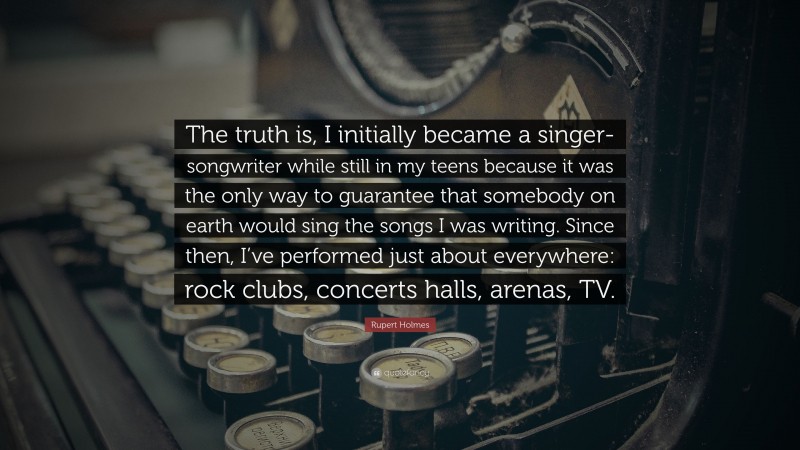 Rupert Holmes Quote: “The truth is, I initially became a singer-songwriter while still in my teens because it was the only way to guarantee that somebody on earth would sing the songs I was writing. Since then, I’ve performed just about everywhere: rock clubs, concerts halls, arenas, TV.”
