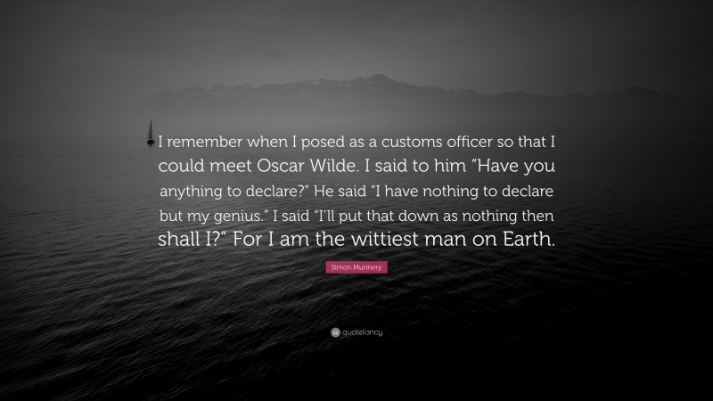 Simon Munnery Quote: “I remember when I posed as a customs officer so that I could meet Oscar Wilde. I said to him “Have you anything to declare?” He said “I have nothing to declare but my genius.” I said “I’ll put that down as nothing then shall I?” For I am the wittiest man on Earth.”