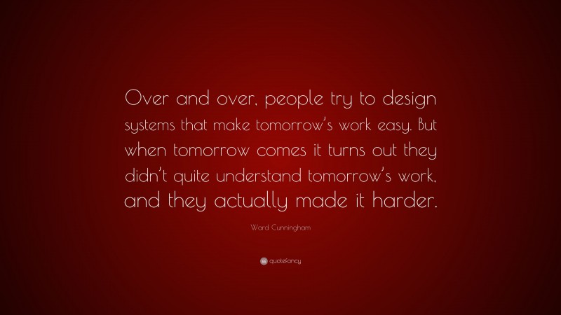 Ward Cunningham Quote: “Over and over, people try to design systems that make tomorrow’s work easy. But when tomorrow comes it turns out they didn’t quite understand tomorrow’s work, and they actually made it harder.”