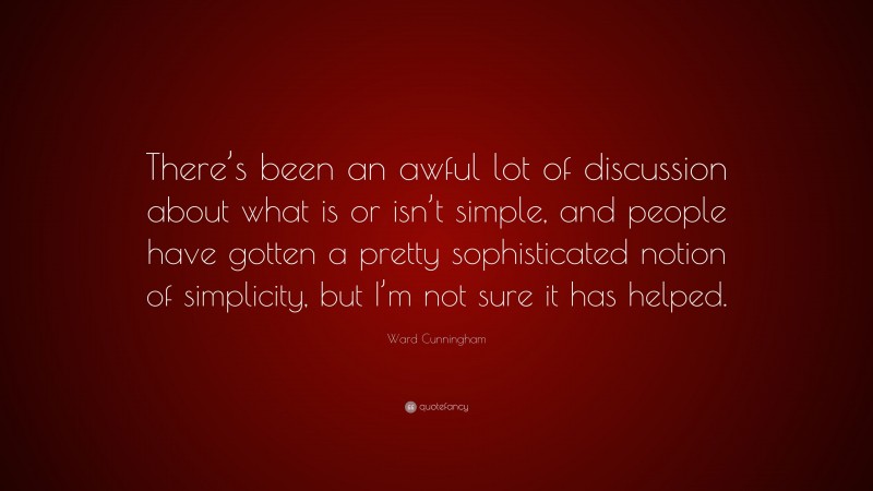 Ward Cunningham Quote: “There’s been an awful lot of discussion about what is or isn’t simple, and people have gotten a pretty sophisticated notion of simplicity, but I’m not sure it has helped.”